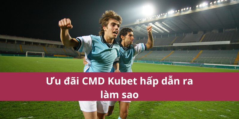 Ưu đãi CMD Kubet hấp dẫn ra làm sao 